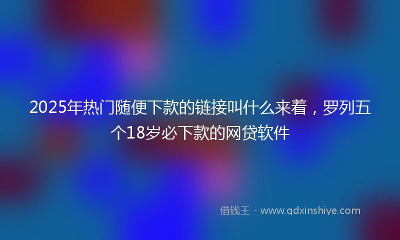 2025年热门随便下款的链接叫什么来着，罗列五个18岁必下款的网贷软件