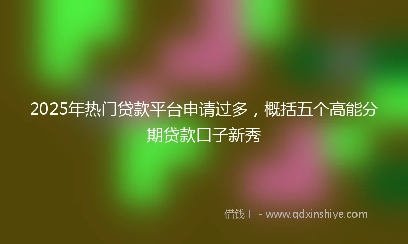2025年热门贷款平台申请过多，概括五个高能分期贷款口子新秀