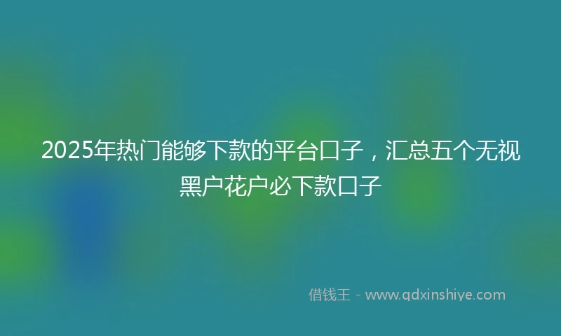2025年热门能够下款的平台口子，汇总五个无视黑户花户必下款口子