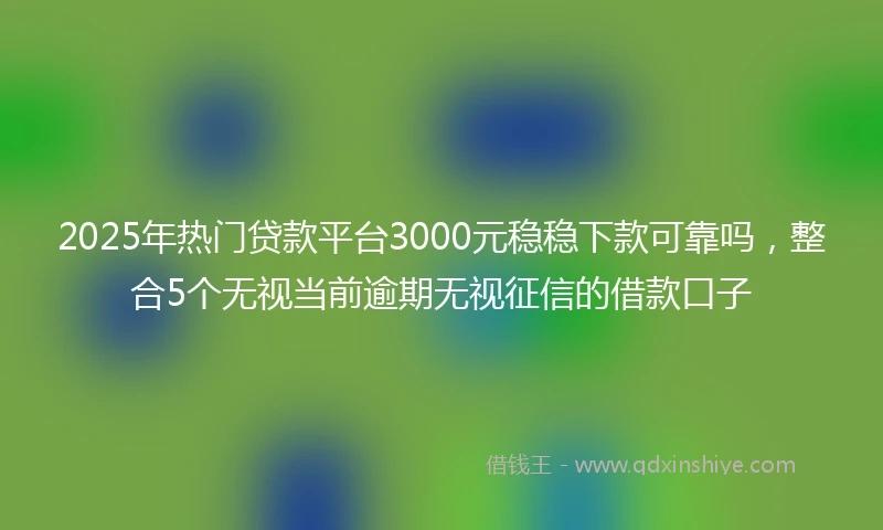 2025年热门贷款平台3000元稳稳下款可靠吗，整合5个无视当前逾期无视征信的借款口子