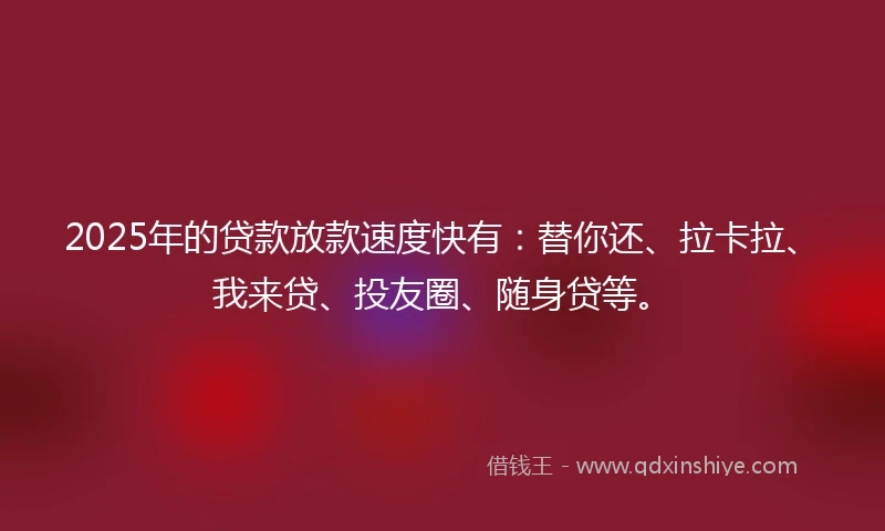 2025年的贷款放款速度快有：替你还、拉卡拉、我来贷、投友圈、随身贷等。
