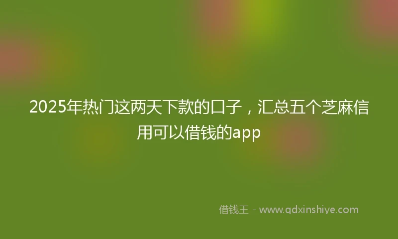 2025年热门这两天下款的口子，汇总五个芝麻信用可以借钱的app