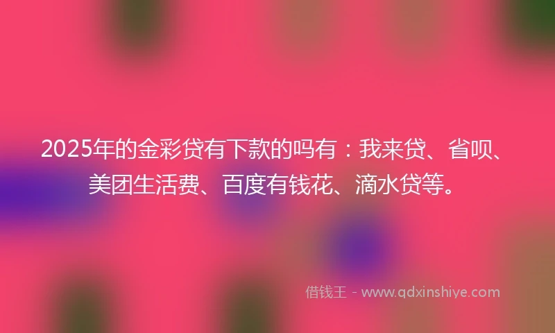 2025年的金彩贷有下款的吗有：我来贷、省呗、美团生活费、百度有钱花、滴水贷等。