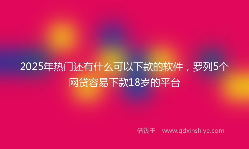 2025年热门还有什么可以下款的软件，罗列5个网贷容易下款18岁的平台