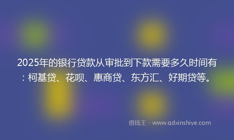 2025年的银行贷款从审批到下款需要多久时间有：柯基贷、花呗、惠商贷、东方汇、好期贷等。