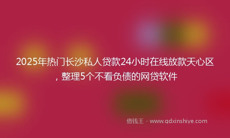 2025年热门长沙私人贷款24小时在线放款天心区，整理5个不看负债的网贷软件