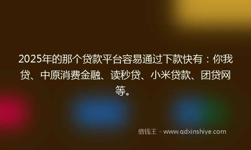 2025年的那个贷款平台容易通过下款快有：你我贷、中原消费金融、读秒贷、小米贷款、团贷网等。