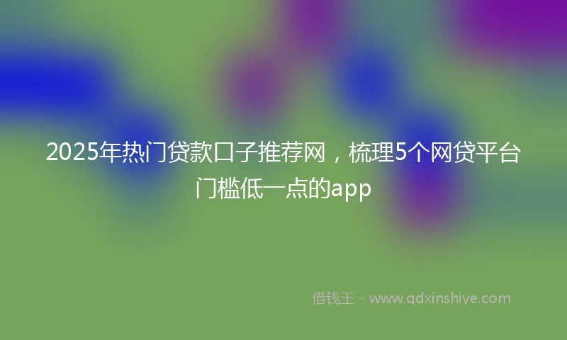 2025年热门贷款口子推荐网，梳理5个网贷平台门槛低一点的app