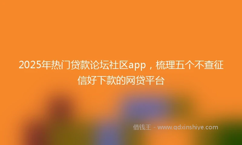 2025年热门贷款论坛社区app，梳理五个不查征信好下款的网贷平台