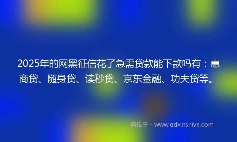 2025年的网黑征信花了急需贷款能下款吗有：惠商贷、随身贷、读秒贷、京东金融、功夫贷等。