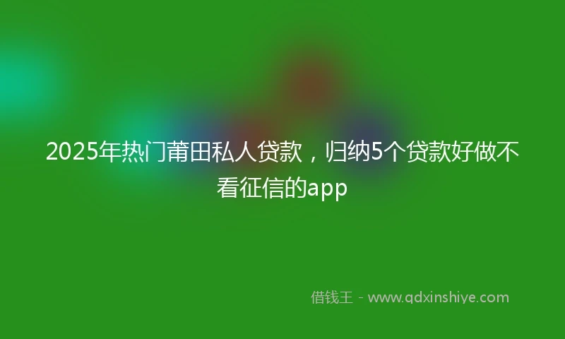 2025年热门莆田私人贷款，归纳5个贷款好做不看征信的app