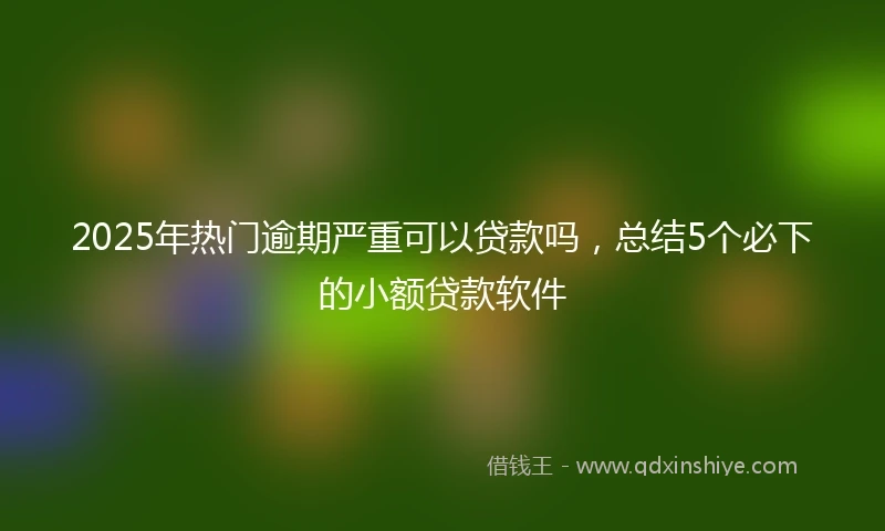 2025年热门逾期严重可以贷款吗，总结5个必下的小额贷款软件
