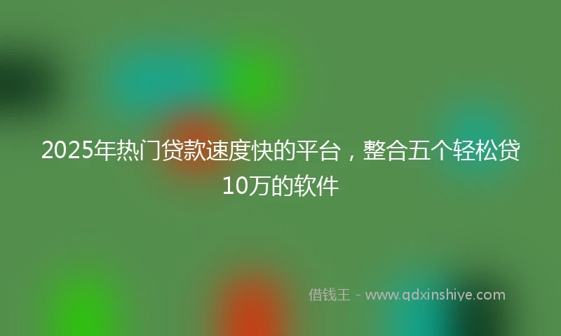 2025年热门贷款速度快的平台，整合五个轻松贷10万的软件