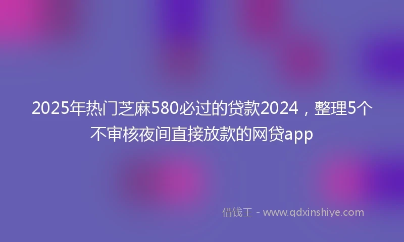 2025年热门芝麻580必过的贷款2024，整理5个不审核夜间直接放款的网贷app