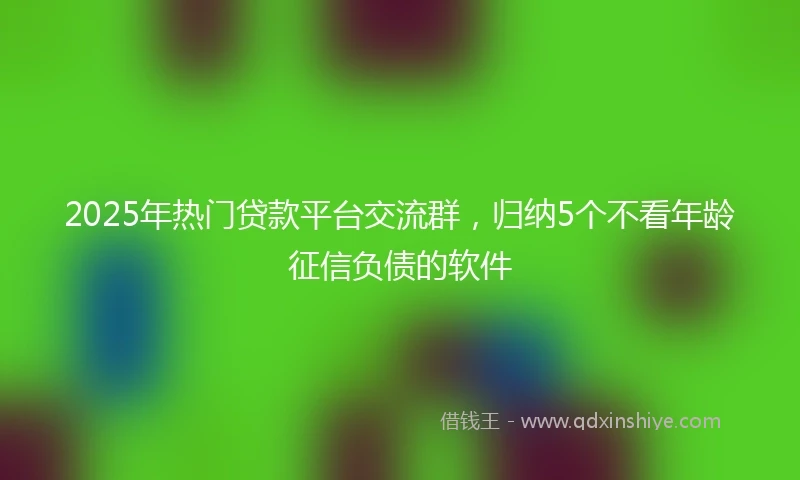 2025年热门贷款平台交流群，归纳5个不看年龄征信负债的软件