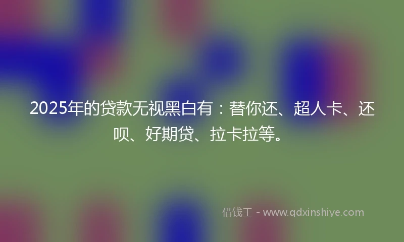 2025年的贷款无视黑白有：替你还、超人卡、还呗、好期贷、拉卡拉等。