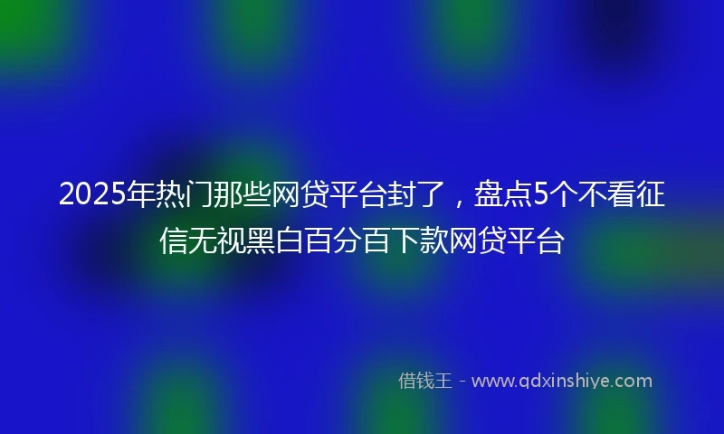 2025年热门那些网贷平台封了，盘点5个不看征信无视黑白百分百下款网贷平台