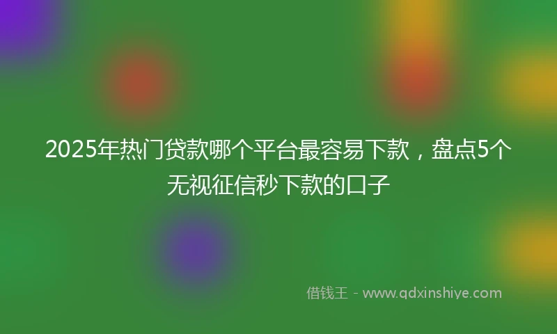 2025年热门贷款哪个平台最容易下款，盘点5个无视征信秒下款的口子