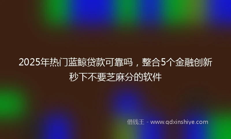 2025年热门蓝鲸贷款可靠吗，整合5个金融创新秒下不要芝麻分的软件