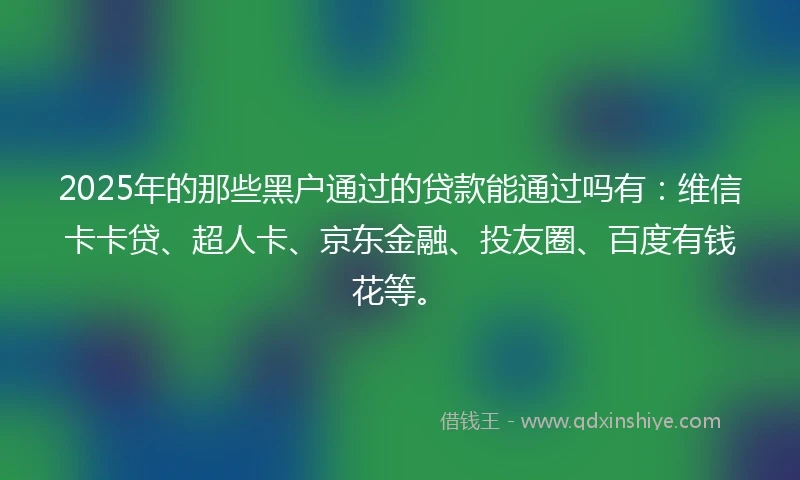 2025年的那些黑户通过的贷款能通过吗有：维信卡卡贷、超人卡、京东金融、投友圈、百度有钱花等。