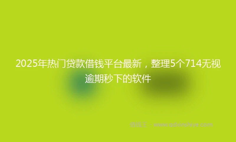 2025年热门贷款借钱平台最新，整理5个714无视逾期秒下的软件