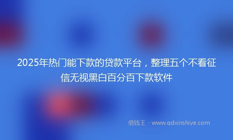 2025年热门能下款的贷款平台，整理五个不看征信无视黑白百分百下款软件