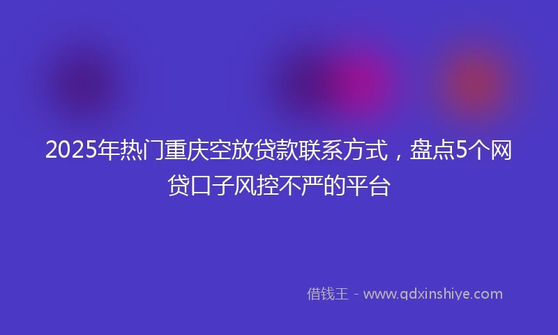 2025年热门重庆空放贷款联系方式，盘点5个网贷口子风控不严的平台