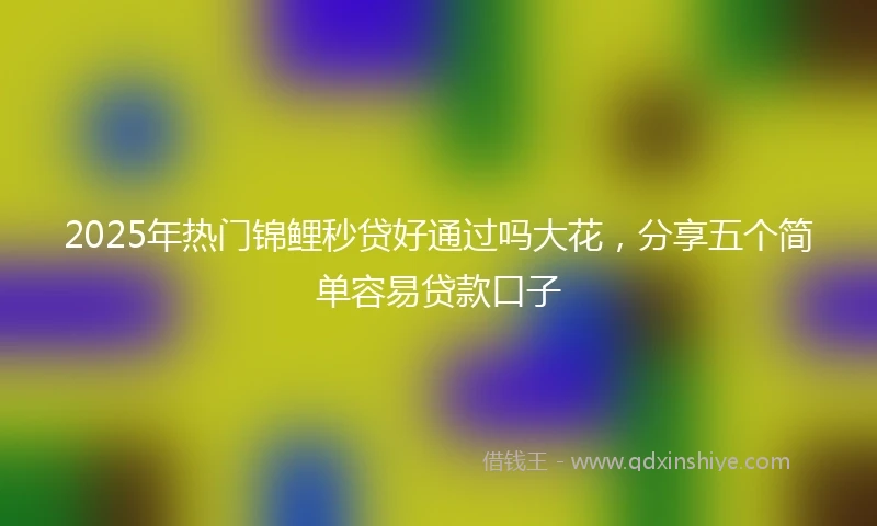 2025年热门锦鲤秒贷好通过吗大花，分享五个简单容易贷款口子