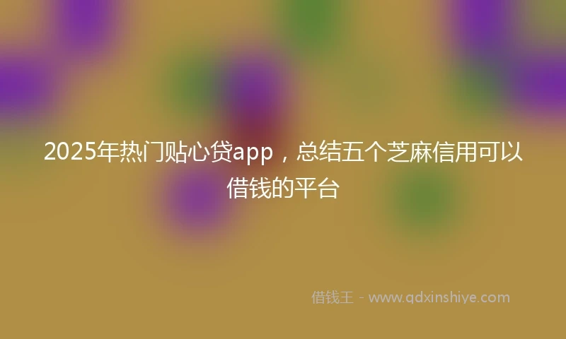 2025年热门贴心贷app，总结五个芝麻信用可以借钱的平台