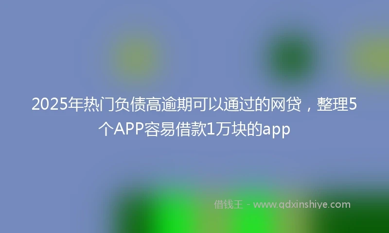 2025年热门负债高逾期可以通过的网贷，整理5个APP容易借款1万块的app