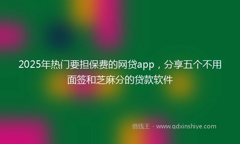 2025年热门要担保费的网贷app，分享五个不用面签和芝麻分的贷款软件