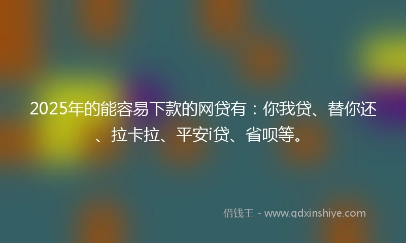 2025年的能容易下款的网贷有：你我贷、替你还、拉卡拉、平安i贷、省呗等。