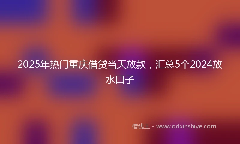 2025年热门重庆借贷当天放款，汇总5个2024放水口子