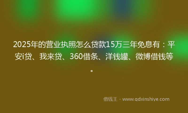 2025年的营业执照怎么贷款15万三年免息有：平安i贷、我来贷、360借条、洋钱罐、微博借钱等。