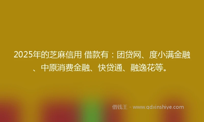 2025年的芝麻信用 借款有：团贷网、度小满金融、中原消费金融、快贷通、融逸花等。