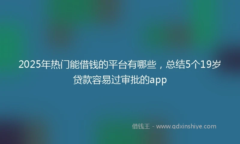 2025年热门能借钱的平台有哪些，总结5个19岁贷款容易过审批的app