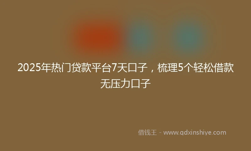 2025年热门贷款平台7天口子，梳理5个轻松借款无压力口子