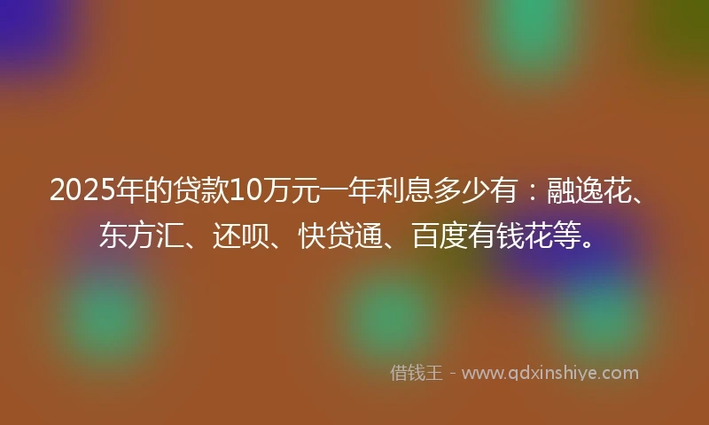2025年的贷款10万元一年利息多少有：融逸花、东方汇、还呗、快贷通、百度有钱花等。