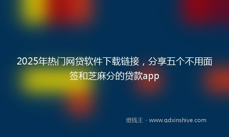 2025年热门网贷软件下载链接，分享五个不用面签和芝麻分的贷款app