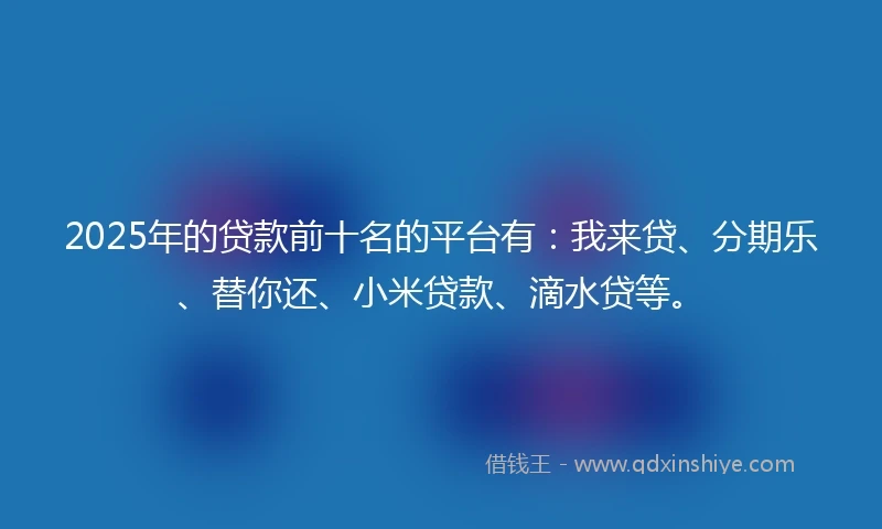 2025年的贷款前十名的平台有:我来贷、分期乐、替你还、小米贷款、滴水贷等。