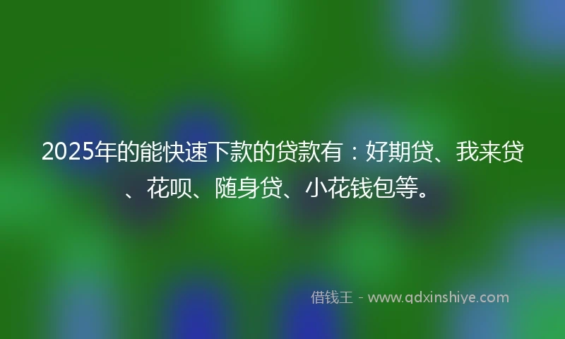2025年的能快速下款的贷款有：好期贷、我来贷、花呗、随身贷、小花钱包等。
