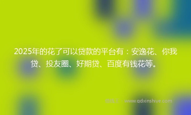 2025年的花了可以贷款的平台有：安逸花、你我贷、投友圈、好期贷、百度有钱花等。