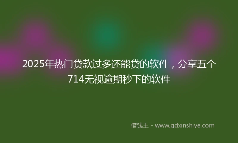 2025年热门贷款过多还能贷的软件，分享五个714无视逾期秒下的软件