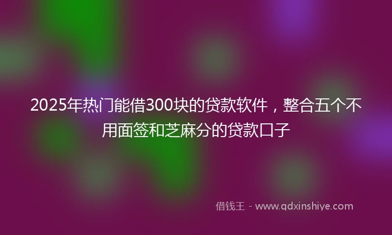 2025年热门能借300块的贷款软件，整合五个不用面签和芝麻分的贷款口子