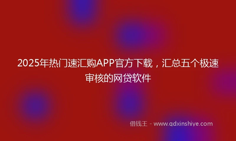 2025年热门速汇购APP官方下载，汇总五个极速审核的网贷软件