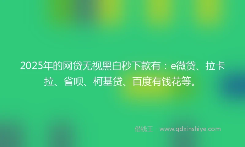 2025年的网贷无视黑白秒下款有：e微贷、拉卡拉、省呗、柯基贷、百度有钱花等。