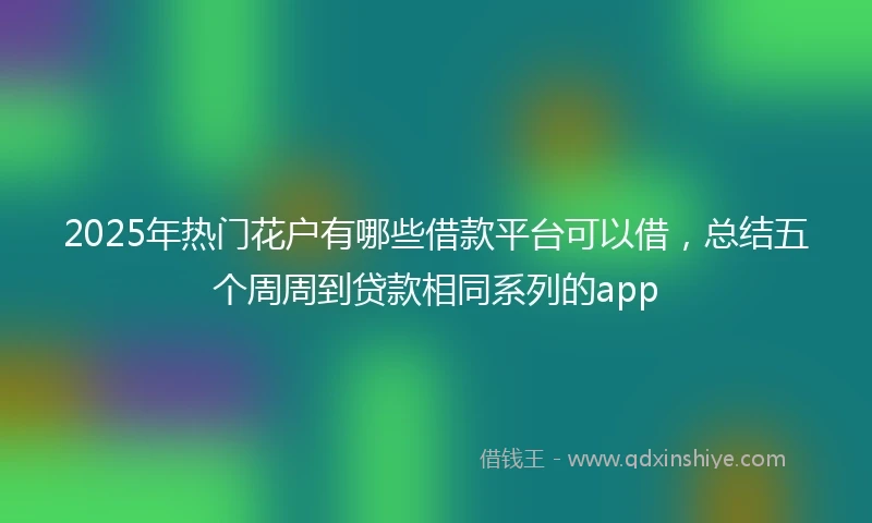 2025年热门花户有哪些借款平台可以借，总结五个周周到贷款相同系列的app