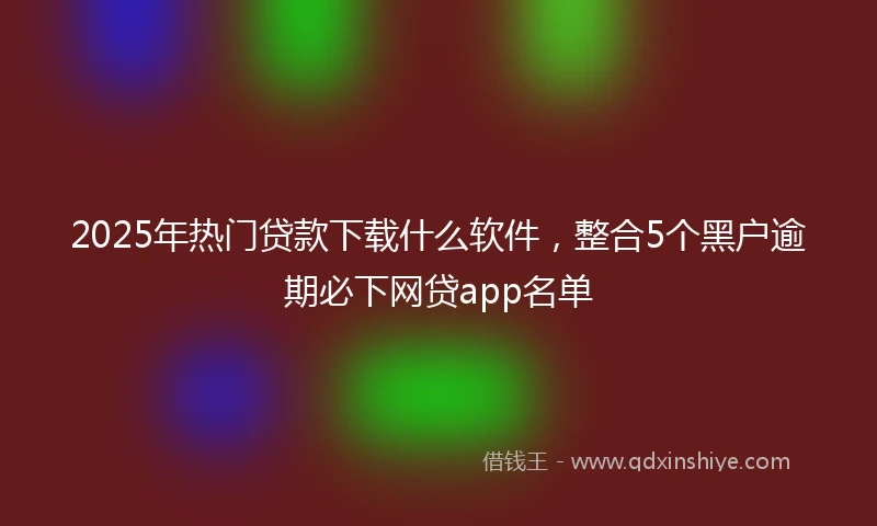 2025年热门贷款下载什么软件，整合5个黑户逾期必下网贷app名单