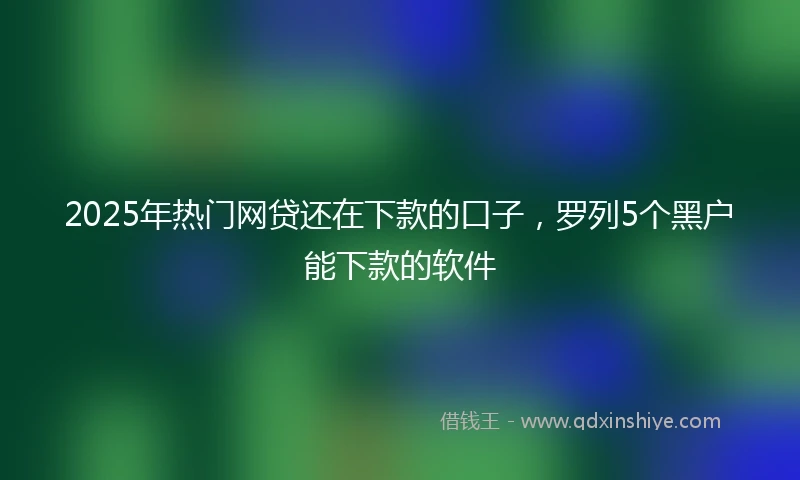 2025年热门网贷还在下款的口子，罗列5个黑户能下款的软件