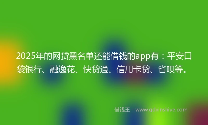 2025年的网贷黑名单还能借钱的app有：平安口袋银行、融逸花、快贷通、信用卡贷、省呗等。